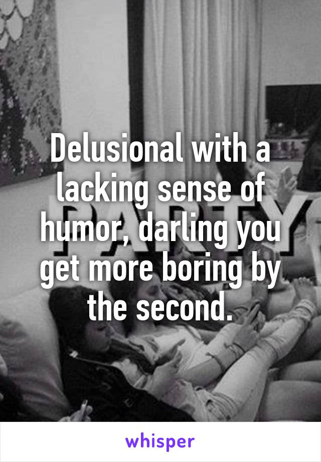 Delusional with a lacking sense of humor, darling you get more boring by the second.