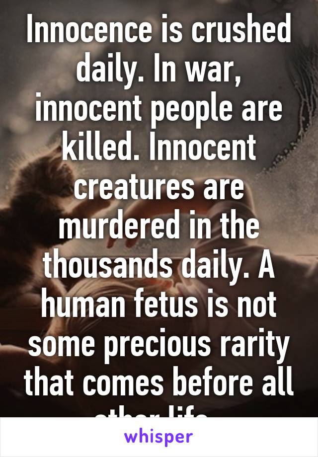 Innocence is crushed daily. In war, innocent people are killed. Innocent creatures are murdered in the thousands daily. A human fetus is not some precious rarity that comes before all other life. 