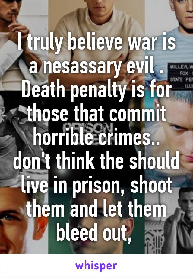 I truly believe war is a nesassary evil .
Death penalty is for those that commit horrible crimes.. don't think the should live in prison, shoot them and let them bleed out, 