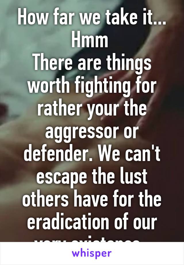 How far we take it... Hmm 
There are things worth fighting for rather your the aggressor or defender. We can't escape the lust others have for the eradication of our very existence. 