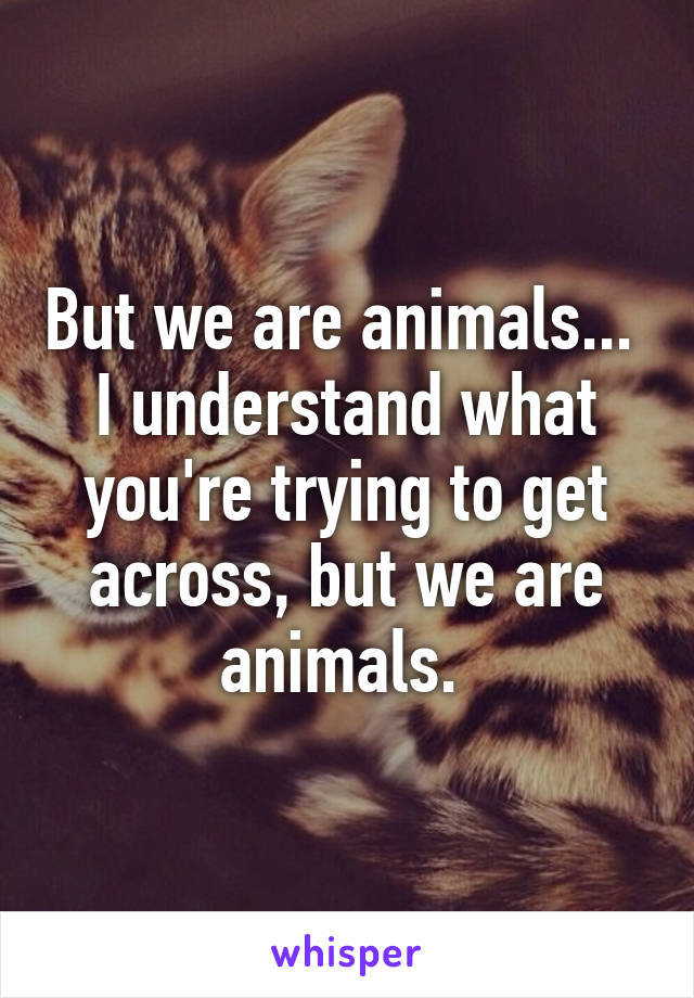 But we are animals... 
I understand what you're trying to get across, but we are animals. 