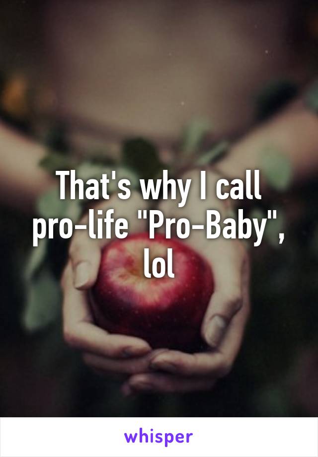 That's why I call pro-life "Pro-Baby", lol