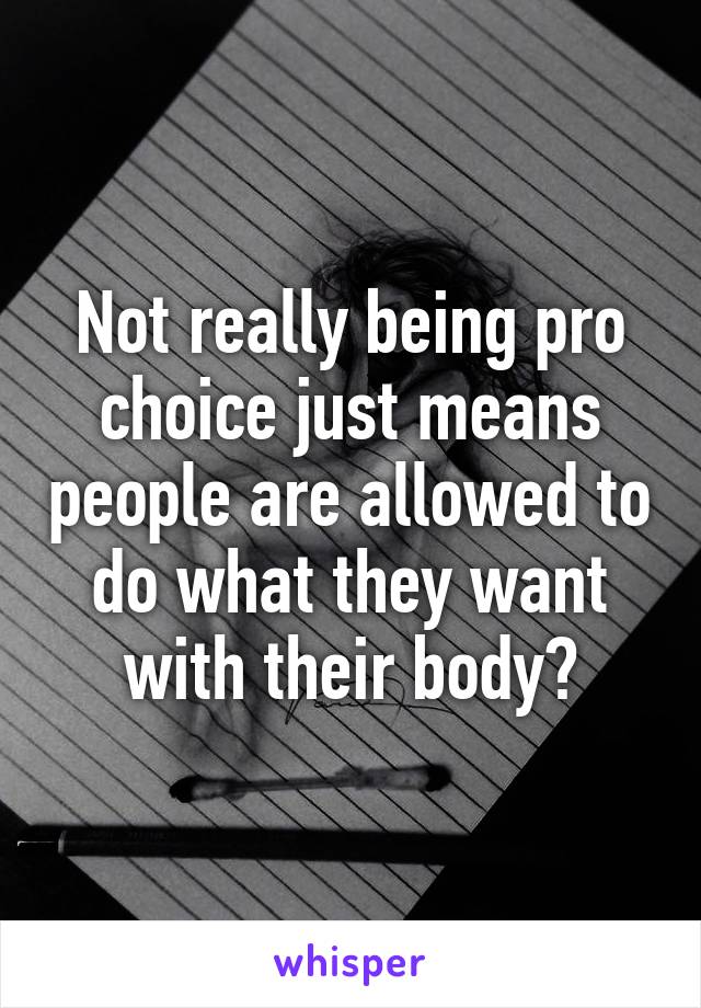 Not really being pro choice just means people are allowed to do what they want with their body?