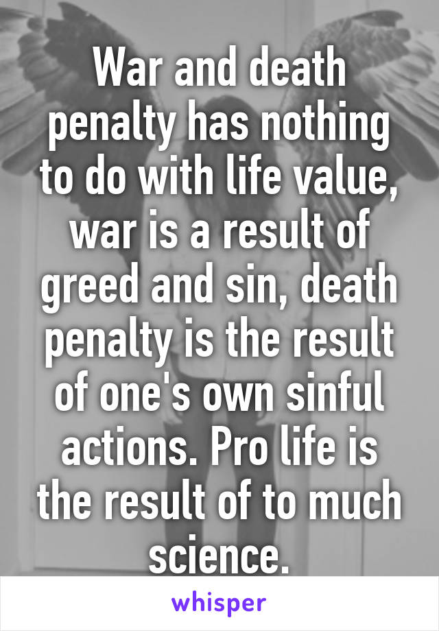 War and death penalty has nothing to do with life value, war is a result of greed and sin, death penalty is the result of one's own sinful actions. Pro life is the result of to much science.