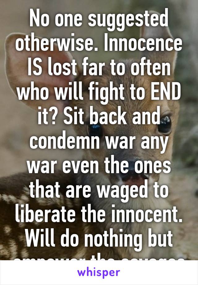 No one suggested otherwise. Innocence IS lost far to often who will fight to END it? Sit back and condemn war any war even the ones that are waged to liberate the innocent. Will do nothing but empower the savages