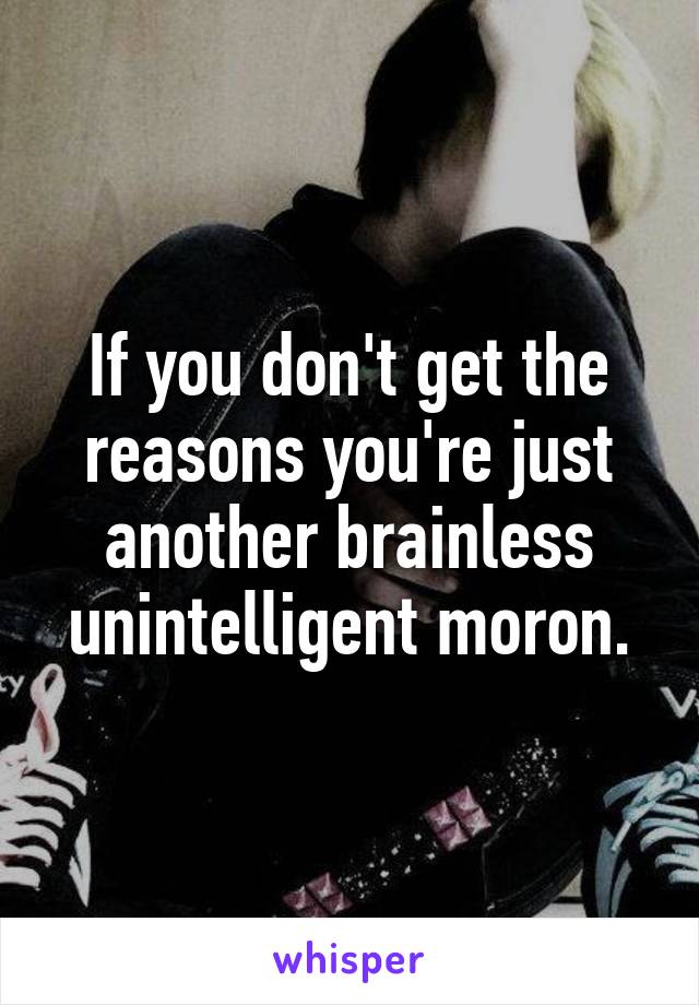 If you don't get the reasons you're just another brainless unintelligent moron.