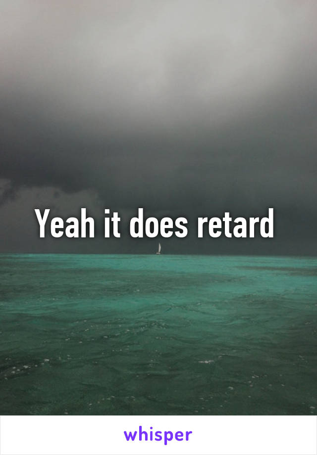 Yeah it does retard 