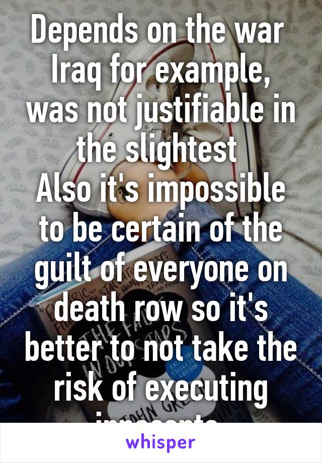 Depends on the war 
Iraq for example, was not justifiable in the slightest 
Also it's impossible to be certain of the guilt of everyone on death row so it's better to not take the risk of executing innocents 