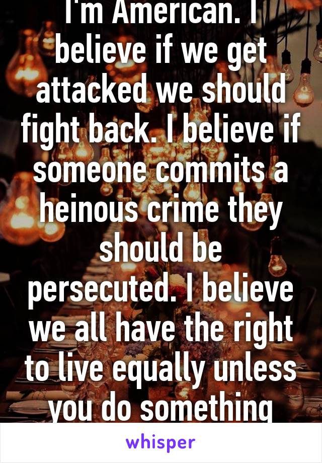 I'm American. I believe if we get attacked we should fight back. I believe if someone commits a heinous crime they should be persecuted. I believe we all have the right to live equally unless you do something heinous. 