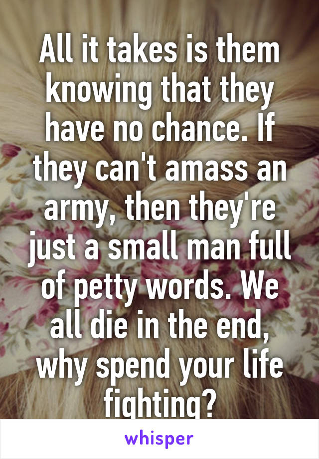 All it takes is them knowing that they have no chance. If they can't amass an army, then they're just a small man full of petty words. We all die in the end, why spend your life fighting?