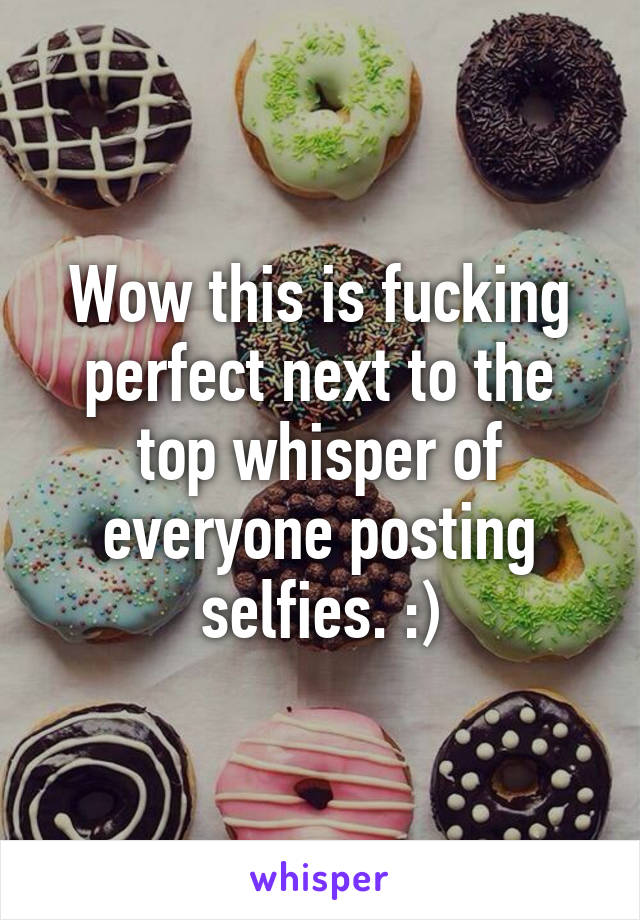 Wow this is fucking perfect next to the top whisper of everyone posting selfies. :)