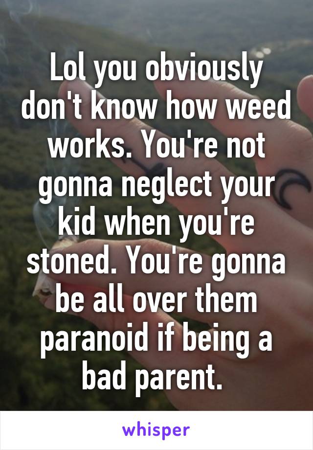 Lol you obviously don't know how weed works. You're not gonna neglect your kid when you're stoned. You're gonna be all over them paranoid if being a bad parent. 