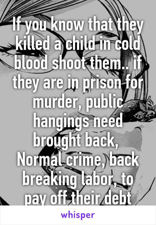 If you know that they killed a child in cold blood shoot them.. if they are in prison for murder, public hangings need brought back, 
Normal crime, back breaking labor, to pay off their debt