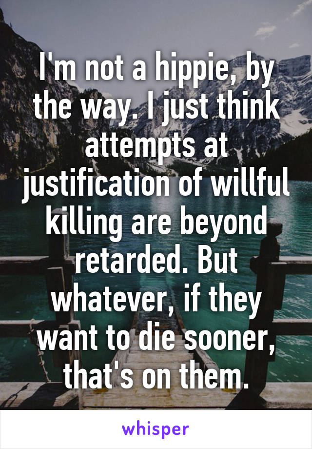 I'm not a hippie, by the way. I just think attempts at justification of willful killing are beyond retarded. But whatever, if they want to die sooner, that's on them.