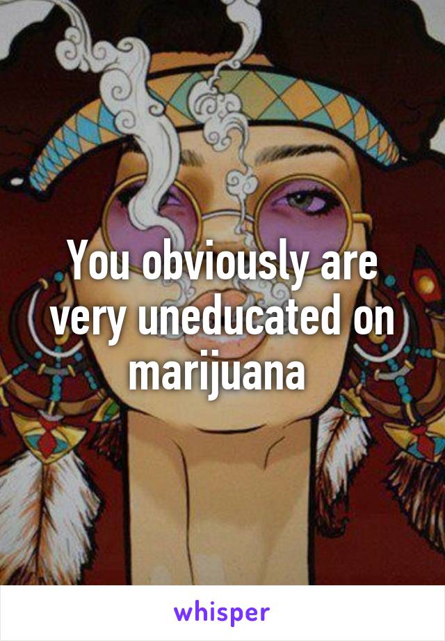 You obviously are very uneducated on marijuana 