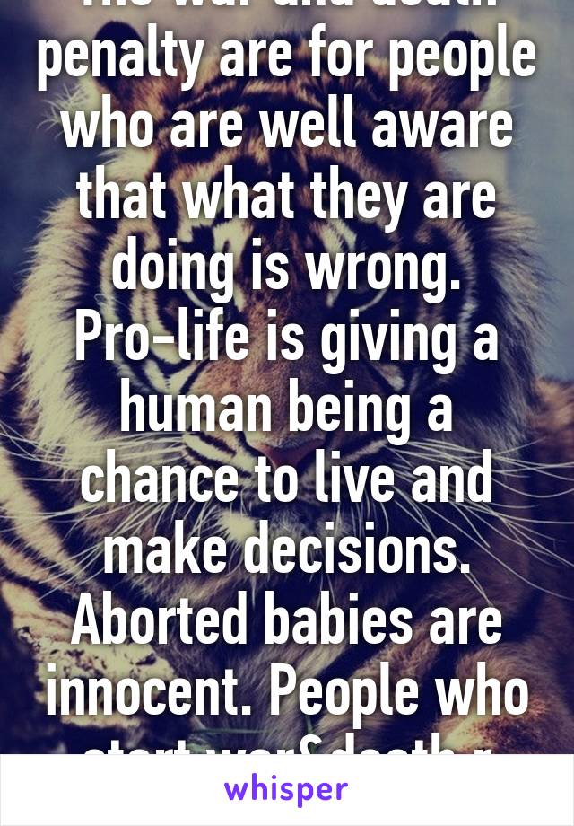 The war and death penalty are for people who are well aware that what they are doing is wrong. Pro-life is giving a human being a chance to live and make decisions. Aborted babies are innocent. People who start war&death r not. 