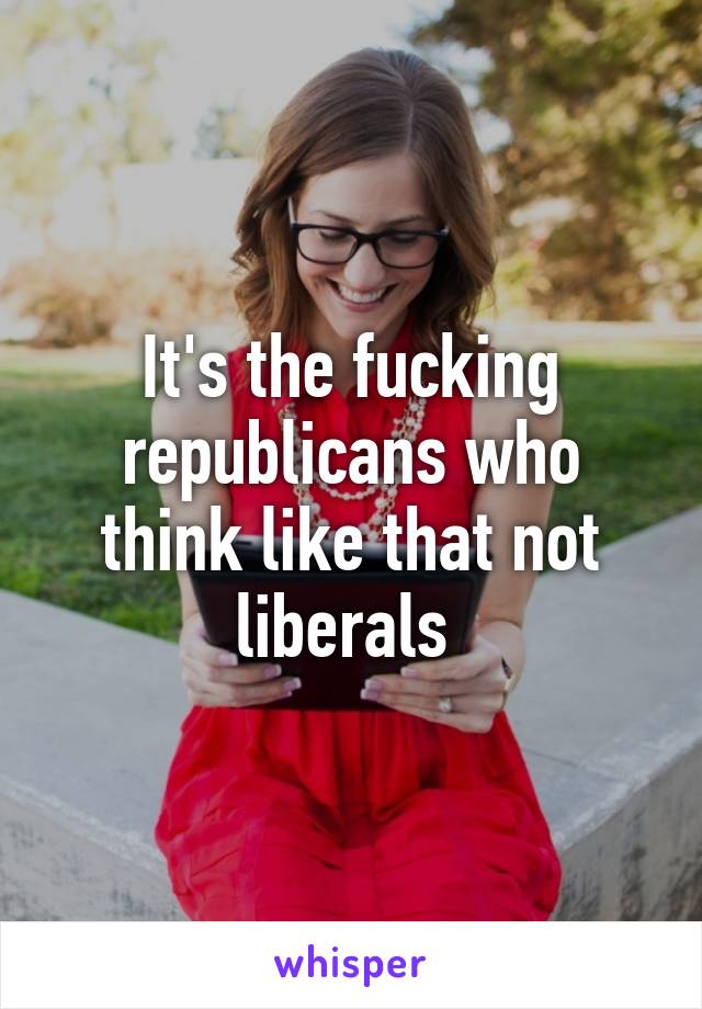 It's the fucking republicans who think like that not liberals 