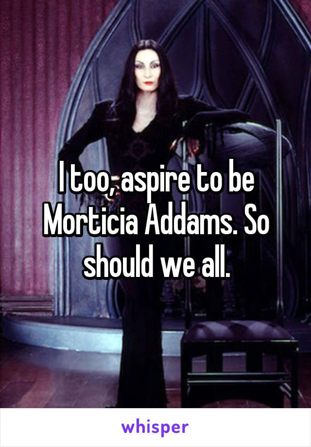 I too, aspire to be Morticia Addams. So should we all.