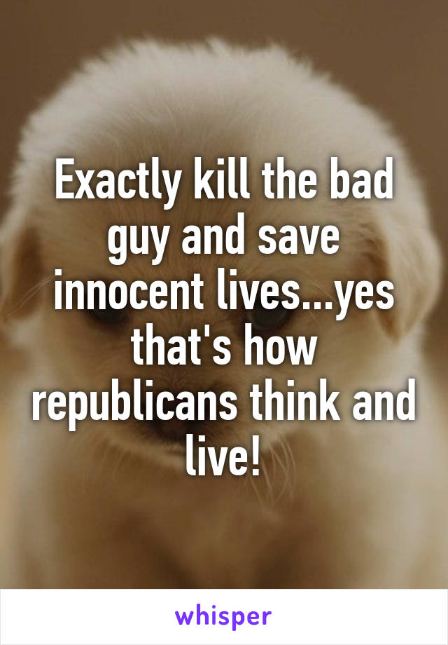 Exactly kill the bad guy and save innocent lives...yes that's how republicans think and live!