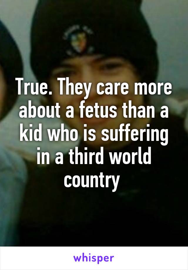 True. They care more about a fetus than a kid who is suffering in a third world country 