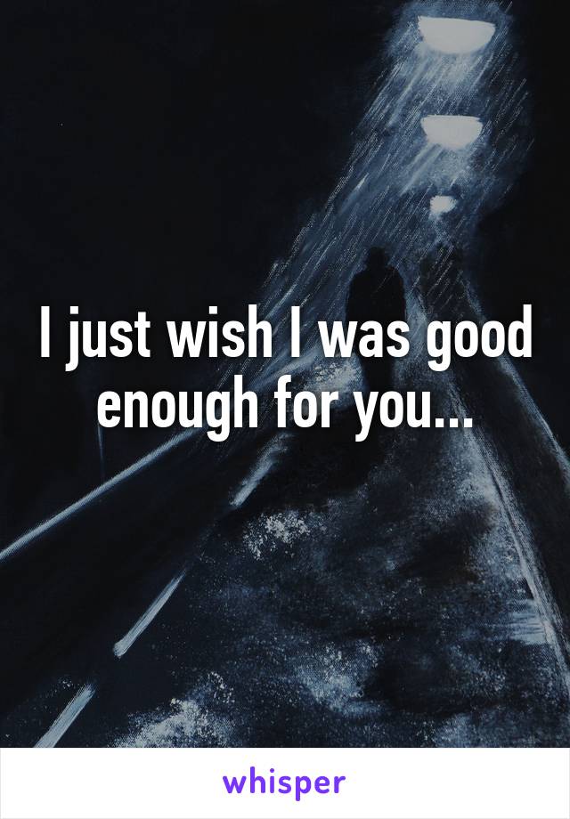 I Wish That O Was Good Enough I Just Wish I Was Good Enough For You...