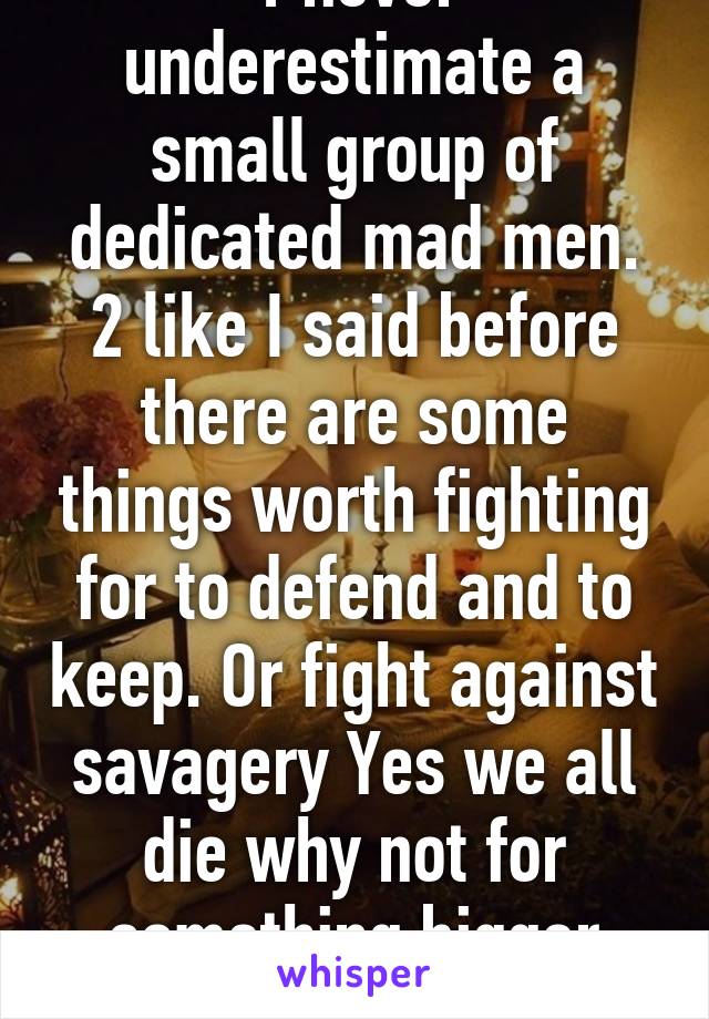 1 never underestimate a small group of dedicated mad men. 2 like I said before there are some things worth fighting for to defend and to keep. Or fight against savagery Yes we all die why not for something bigger than yourself   