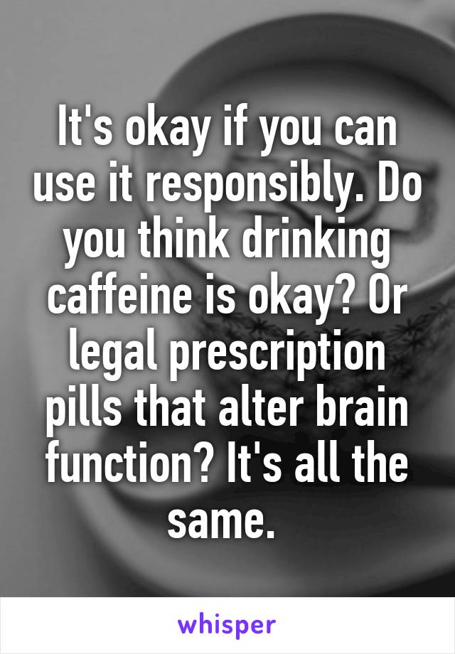 It's okay if you can use it responsibly. Do you think drinking caffeine is okay? Or legal prescription pills that alter brain function? It's all the same. 