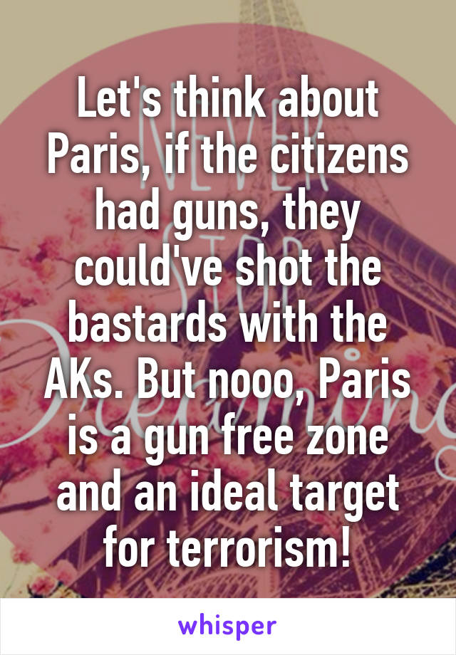 Let's think about Paris, if the citizens had guns, they could've shot the bastards with the AKs. But nooo, Paris is a gun free zone and an ideal target for terrorism!