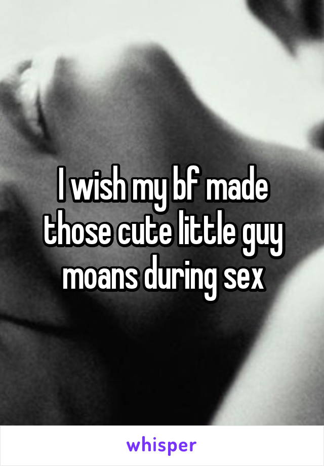 I wish my bf made those cute little guy moans during sex