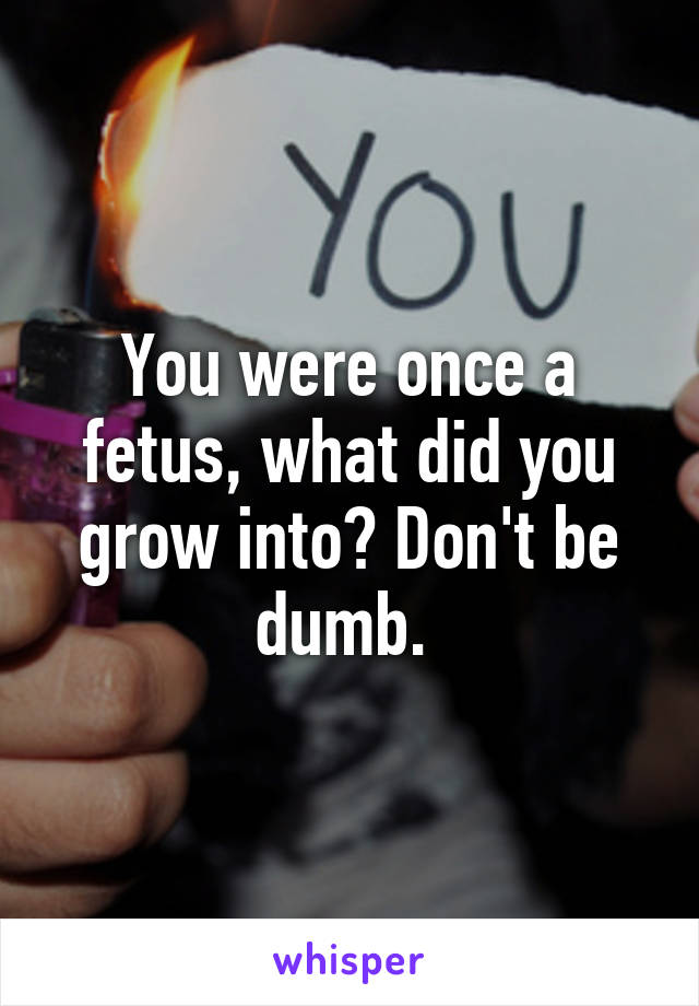 You were once a fetus, what did you grow into? Don't be dumb. 