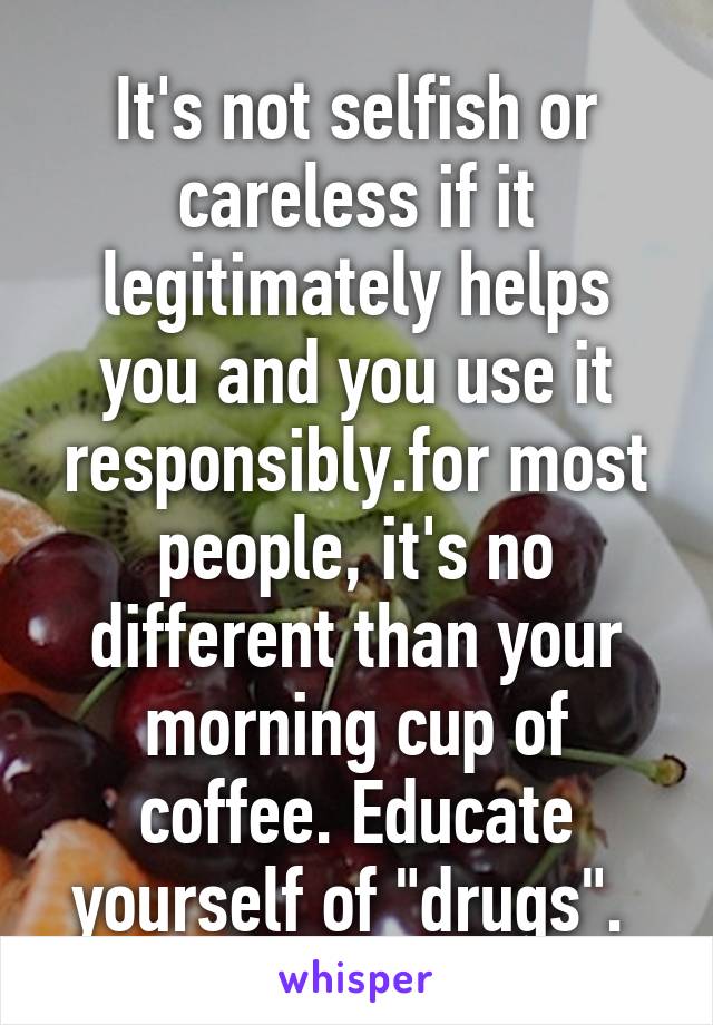 It's not selfish or careless if it legitimately helps you and you use it responsibly.for most people, it's no different than your morning cup of coffee. Educate yourself of "drugs". 