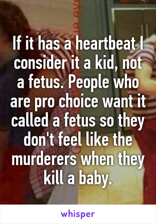 If it has a heartbeat I consider it a kid, not a fetus. People who are pro choice want it called a fetus so they don't feel like the murderers when they kill a baby.