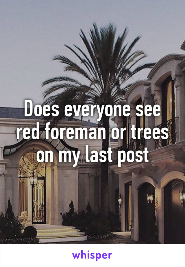 Does everyone see red foreman or trees on my last post