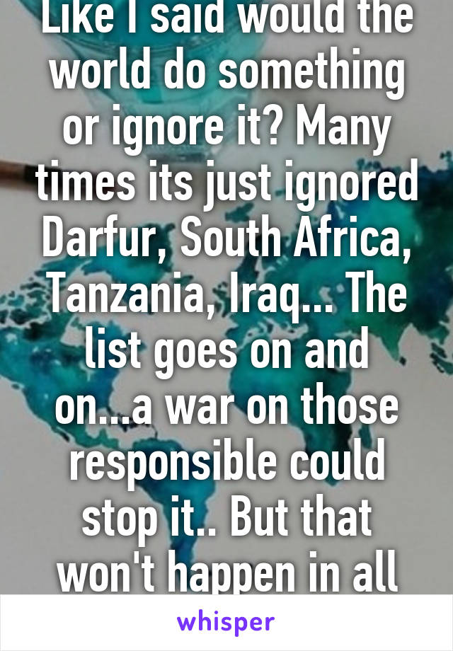 Like I said would the world do something or ignore it? Many times its just ignored
Darfur, South Africa, Tanzania, Iraq... The list goes on and on...a war on those responsible could stop it.. But that won't happen in all cases