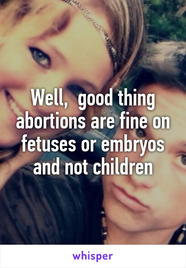 Well,  good thing abortions are fine on fetuses or embryos and not children