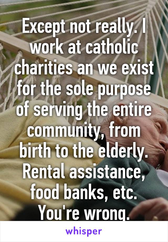 Except not really. I work at catholic charities an we exist for the sole purpose of serving the entire community, from birth to the elderly. Rental assistance, food banks, etc. You're wrong.