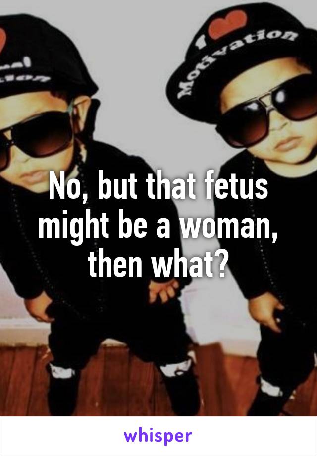 No, but that fetus might be a woman, then what?