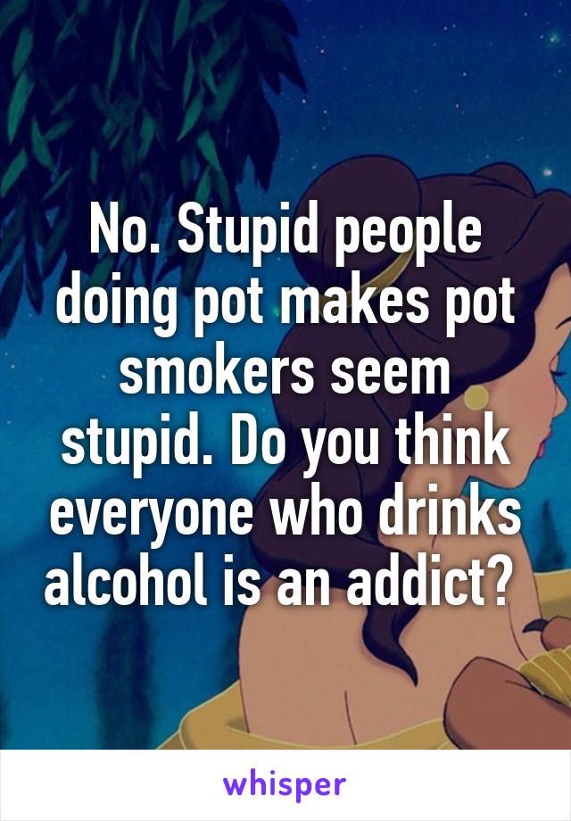 No. Stupid people doing pot makes pot smokers seem stupid. Do you think everyone who drinks alcohol is an addict? 