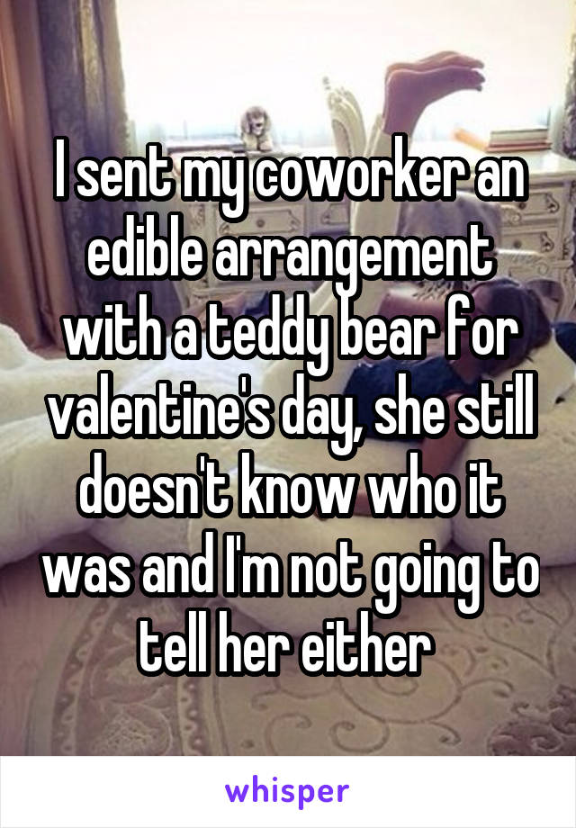 I sent my coworker an edible arrangement with a teddy bear for valentine's day, she still doesn't know who it was and I'm not going to tell her either 