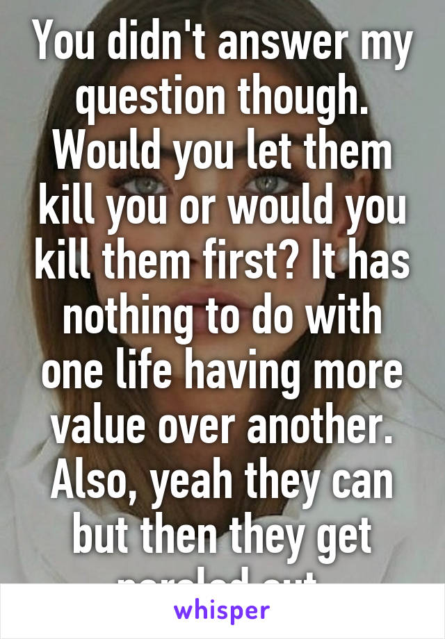 You didn't answer my question though. Would you let them kill you or would you kill them first? It has nothing to do with one life having more value over another. Also, yeah they can but then they get paroled out.