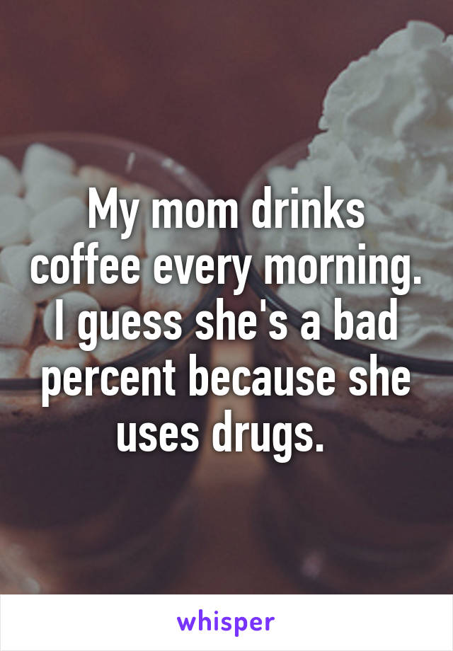 My mom drinks coffee every morning. I guess she's a bad percent because she uses drugs. 