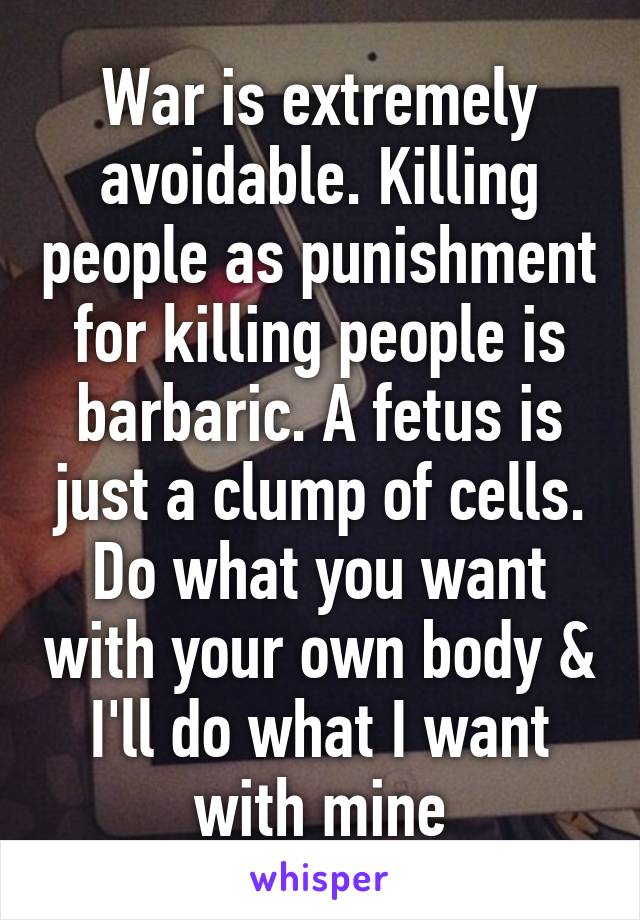 War is extremely avoidable. Killing people as punishment for killing people is barbaric. A fetus is just a clump of cells. Do what you want with your own body & I'll do what I want with mine