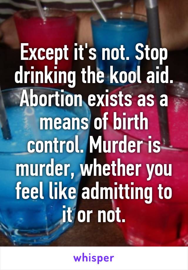 Except it's not. Stop drinking the kool aid. Abortion exists as a means of birth control. Murder is murder, whether you feel like admitting to it or not.