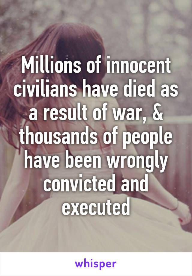 Millions of innocent civilians have died as a result of war, & thousands of people have been wrongly convicted and executed