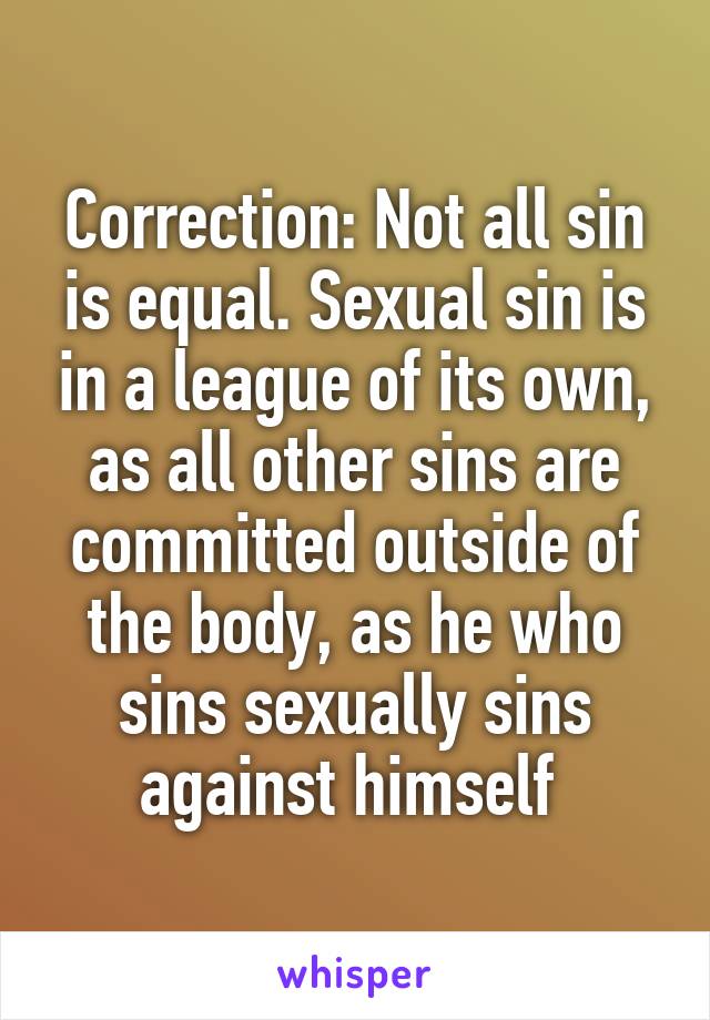 Correction: Not all sin is equal. Sexual sin is in a league of its own, as all other sins are committed outside of the body, as he who sins sexually sins against himself 