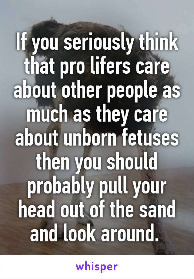 If you seriously think that pro lifers care about other people as much as they care about unborn fetuses then you should probably pull your head out of the sand and look around. 