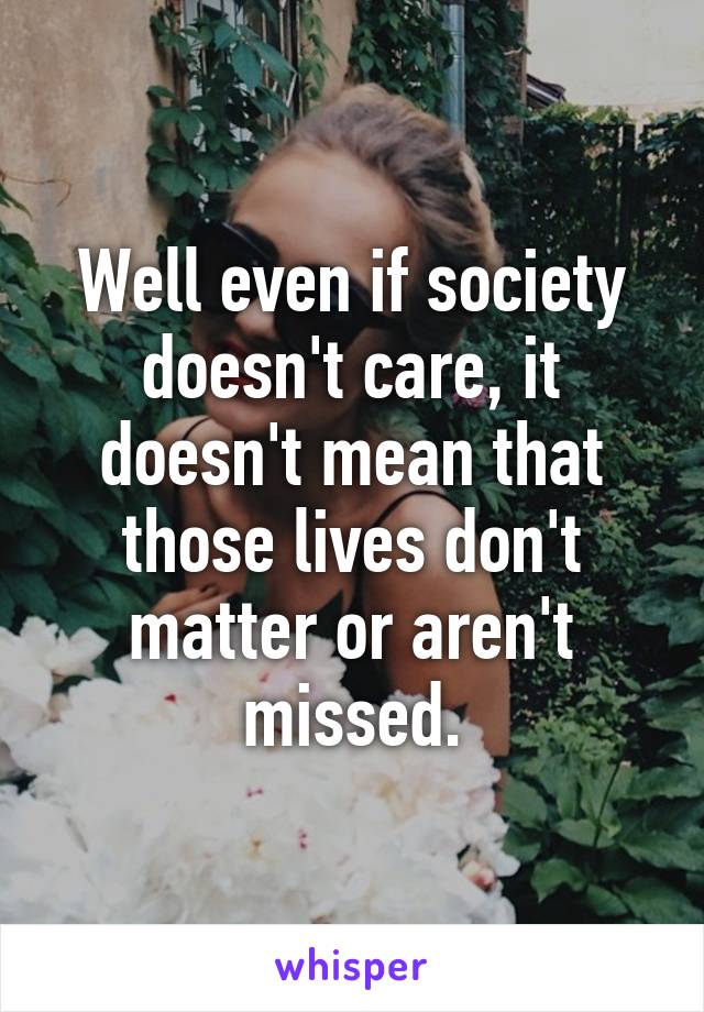 Well even if society doesn't care, it doesn't mean that those lives don't matter or aren't missed.