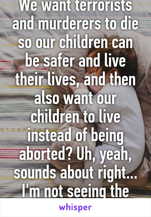 We want terrorists and murderers to die so our children can be safer and live their lives, and then also want our children to live instead of being aborted? Uh, yeah, sounds about right... I'm not seeing the conflict here...