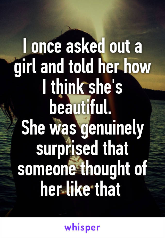 I once asked out a girl and told her how I think she's beautiful. 
She was genuinely surprised that someone thought of her like that 