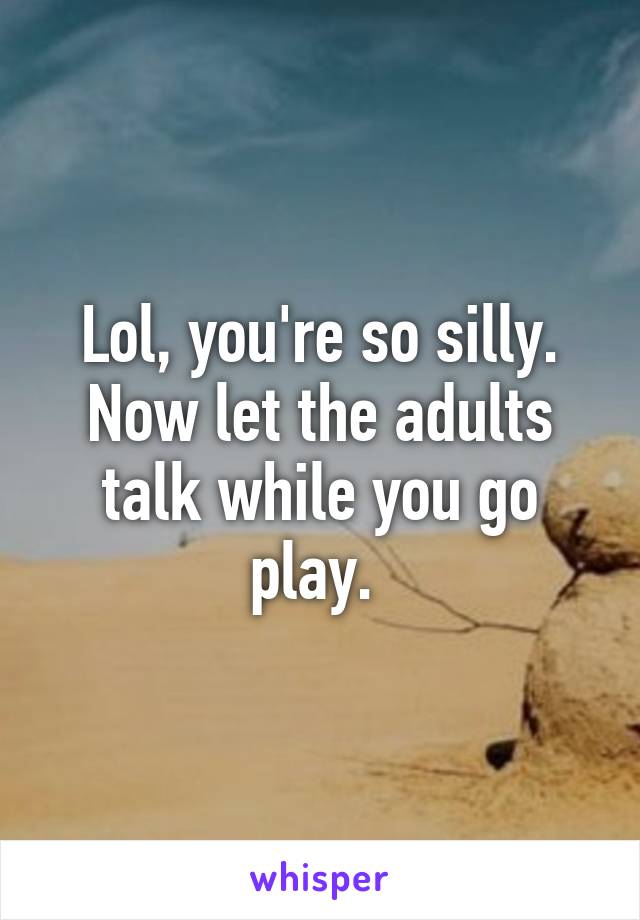 Lol, you're so silly. Now let the adults talk while you go play. 